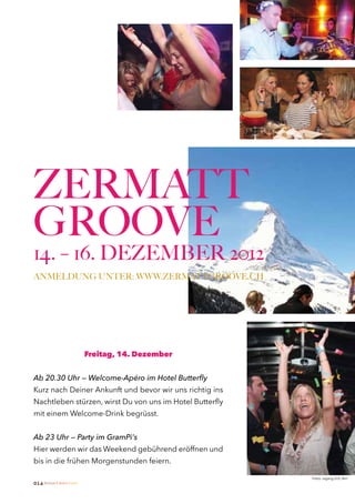 ZERMATT
GROOVE
14. – 16. DEZEMBER 2012
ANMELDUNG UNTER: WWW.ZERMATTGROOVE.CH




                              Freitag, 14. Dezember


Ab 20.30 Uhr — Welcome-Apéro im Hotel Butterfly
Kurz nach Deiner Ankunft und bevor wir uns richtig ins
Nachtleben stürzen, wirst Du von uns im Hotel Butterfly
mit einem Welcome-Drink begrüsst.


Ab 23 Uhr — Party im GramPi‘s
Hier werden wir das Weekend gebührend eröffnen und
bis in die frühen Morgenstunden feiern.

                                                          Fotos: usgang.ch/S. Birri
014 Zermatt Lifestyle Guide
 