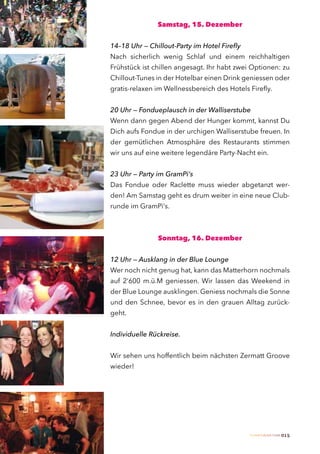 Samstag, 15. Dezember


14–18 Uhr — Chillout-Party im Hotel Firefly
Nach sicherlich wenig Schlaf und einem reichhaltigen
Frühstück ist chillen angesagt. Ihr habt zwei Optionen: zu
Chillout-Tunes in der Hotelbar einen Drink geniessen oder
gratis-relaxen im Wellnessbereich des Hotels Firefly.


20 Uhr — Fondueplausch in der Walliserstube
Wenn dann gegen Abend der Hunger kommt, kannst Du
Dich aufs Fondue in der urchigen Walliserstube freuen. In
der gemütlichen Atmosphäre des Restaurants stimmen
wir uns auf eine weitere legendäre Party-Nacht ein.


23 Uhr — Party im GramPi‘s
Das Fondue oder Raclette muss wieder abgetanzt wer-
den! Am Samstag geht es drum weiter in eine neue Club-
runde im GramPi‘s.



               Sonntag, 16. Dezember


12 Uhr — Ausklang in der Blue Lounge
Wer noch nicht genug hat, kann das Matterhorn nochmals
auf 2‘600 m.ü.M geniessen. Wir lassen das Weekend in
der Blue Lounge ausklingen. Geniess nochmals die Sonne
und den Schnee, bevor es in den grauen Alltag zurück-
geht.


Individuelle Rückreise.


Wir sehen uns hoffentlich beim nächsten Zermatt Groove
wieder!




                                              Zermatt Lifestyle Guide   015
 