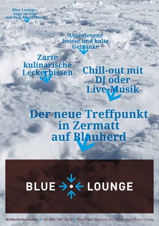 Blue Lounge –
    Auge in Auge
mit dem Matterhorn



                                 Auserlesene
                               heisse und kalte
                                  Getränke
           Zarte
        kulinarische
        Leckerbissen                        Chill-out mit
                                               DJ oder
                                             Live-Musik

           Der neue Treffpunkt
                in Zermatt
              auf Blauherd




MyMatterhorn.com   +41 (0)27 967 35 24   Hotels and Restaurants of the Matterhorn Group
 