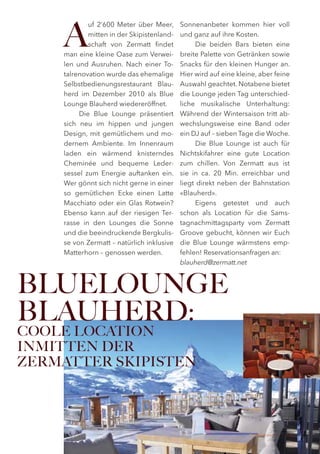 A
            uf 2‘600 Meter über Meer,      Sonnenanbeter kommen hier voll
            mitten in der Skipistenland-   und ganz auf ihre Kosten.
            schaft von Zermatt findet            Die beiden Bars bieten eine
    man eine kleine Oase zum Verwei-       breite Palette von Getränken sowie
    len und Ausruhen. Nach einer To-       Snacks für den kleinen Hunger an.
    talrenovation wurde das ehemalige      Hier wird auf eine kleine, aber feine
    Selbstbedienungsrestaurant Blau-       Auswahl geachtet. Notabene bietet
    herd im Dezember 2010 als Blue         die Lounge jeden Tag unterschied-
    Lounge Blauherd wiedereröffnet.        liche musikalische Unterhaltung:
         Die Blue Lounge präsentiert       Während der Wintersaison tritt ab-
    sich neu im hippen und jungen          wechslungsweise eine Band oder
    Design, mit gemütlichem und mo-        ein DJ auf – sieben Tage die Woche.
    dernem Ambiente. Im Innenraum                Die Blue Lounge ist auch für
    laden ein wärmend knisterndes          Nichtskifahrer eine gute Location
    Cheminée und bequeme Leder-            zum chillen. Von Zermatt aus ist
    sessel zum Energie auftanken ein.      sie in ca. 20 Min. erreichbar und
    Wer gönnt sich nicht gerne in einer    liegt direkt neben der Bahnstation
    so gemütlichen Ecke einen Latte        «Blauherd».
    Macchiato oder ein Glas Rotwein?             Eigens getestet und auch
    Ebenso kann auf der riesigen Ter-      schon als Location für die Sams-
    rasse in den Lounges die Sonne         tagnachmittagsparty vom Zermatt
    und die beeindruckende Bergkulis-      Groove gebucht, können wir Euch
    se von Zermatt – natürlich inklusive   die Blue Lounge wärmstens emp-
    Matterhorn – genossen werden.          fehlen! Reservationsanfragen an:
                                           blauherd@zermatt.net



BLUELOUNGE
BLAUHERD:
COOLE LOCATION
INMITTEN DER
ZERMATTER SKIPISTEN




                                                                  Zermatt Lifestyle Guide   21
 