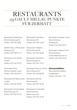 RESTAURANTS
       233 GAULT MILLAU PUNKTE
              FÜR ZERMATT


Restaurant Sonnmatten          Restaurant Chez Heini        Restaurant Gourmet Stübli
Winkelmattenweg 96             Wiestistrasse 45             Hotel Schöneg
Telefon: 027 967 3030          Telefon: 027 967 16 30       Riedweg 35
—                              —                            Telefon: 027 966 34 34
CERVO Hotel & Restaurant       Restaurant Heimberg          —
Riedweg 156                    Bahnhofstrasse 84            Restaurant Corbeau D’or
Telefon: 027 968 12 12         Telefon: 027 967 84 84       Hotel Mirabeau
—                              —                            Untere Mattenstrasse 12
Restaurant Chez Vrony          Restaurant Portofino         Telefon: 027 966 26 60
Findeln                        Bahnhofstrasse 41
Telefon: 027 967 25 52         Telefon: 027 967 19 31
—                              —                            ——
Restaurant Hotel               Restaurant Grill Le Cervin   Käsespezialitäten
Riffelalp Resort 2222m         Bahnhofstrasse 31            Walliserstube Zermatt
Telefon: 027 966 05 55         Telefon: 027 966 88 88       Gryfelblatte 2
—                              —                            Telefon: 027 967 11 51
Restaurant bei Franz & Heidi   Restaurant Zum See
Findeln                        Wichieweg 44
Telefon: 027 967 25 88         Telefon: 027 967 20 45
—                              —
Restaurant China Garden        Restaurant Le Gourmet
Bahnhofstrasse 18              Hotel Alpenhof
Telefon: 027 967 53 23         Matterstrasse 43
                               Telefon: 027 967 55 55



                                                                             Zermatt Lifestyle Guide   23
 