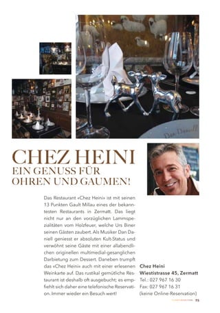 CHEZ HEINI
EIN GENUSS FÜR
OHREN UND GAUMEN!
    Das Restaurant «Chez Heini» ist mit seinen
    13 Punkten Gault Millau eines der bekann-
    testen Restaurants in Zermatt. Das liegt
    nicht nur an den vorzüglichen Lammspe-
    zialitäten vom Holzfeuer, welche Urs Biner
    seinen Gästen zaubert. Als Musiker Dan Da-
    niell geniesst er absoluten Kult-Status und
    verwöhnt seine Gäste mit einer allabendli-
    chen originellen multimedial-gesanglichen
    Darbietung zum Dessert. Daneben trumpft
    das «Chez Heini» auch mit einer erlesenen        Chez Heini
    Weinkarte auf. Das rustikal gemütliche Res-      Wiestistrasse 45, Zermatt
    taurant ist deshalb oft ausgebucht; es emp-      Tel.: 027 967 16 30
    fiehlt sich daher eine telefonische Reservati-   Fax: 027 967 16 31
    on. Immer wieder ein Besuch wert!                (keine Online-Reservation)
                                                                   Zermatt Lifestyle Guide   25
 