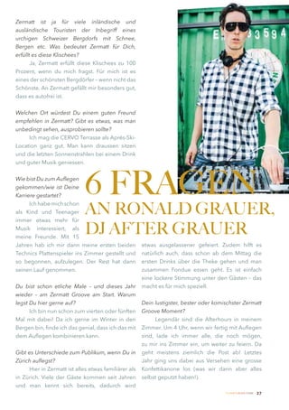 Zermatt ist ja für viele inländische und
ausländische Touristen der Inbegriff eines
urchigen Schweizer Bergdorfs mit Schnee,
Bergen etc. Was bedeutet Zermatt für Dich,
erfüllt es diese Klischees?
       Ja, Zermatt erfüllt diese Klischees zu 100
Prozent, wenn du mich fragst. Für mich ist es
eines der schönsten Bergdörfer – wenn nicht das
Schönste. An Zermatt gefällt mir besonders gut,
dass es autofrei ist.


Welchen Ort würdest Du einem guten Freund
empfehlen in Zermatt? Gibt es etwas, was man
unbedingt sehen, ausprobieren sollte?
     Ich mag die CERVO Terrasse als Aprés-Ski-
Location ganz gut. Man kann draussen sitzen
und die letzten Sonnenstrahlen bei einem Drink
und guter Musik geniessen.


Wie bist Du zum Auflegen
gekommen/wie ist Deine
Karriere gestartet?
                             6 FRAGEN
                             AN RONALD GRAUER,
      Ich habe mich schon
als Kind und Teenager
immer etwas mehr für
Musik interessiert, als
meine Freunde. Mit 15
                             DJ AFTER GRAUER
Jahren hab ich mir dann meine ersten beiden           etwas ausgelassener gefeiert. Zudem hilft es
Technics Plattenspieler ins Zimmer gestellt und       natürlich auch, dass schon ab dem Mittag die
so begonnen, aufzulegen. Der Rest hat dann            ersten Drinks über die Theke gehen und man
seinen Lauf genommen.                                 zusammen Fondue essen geht. Es ist einfach
                                                      eine lockere Stimmung unter den Gästen – das
Du bist schon etliche Male – und dieses Jahr          macht es für mich speziell.
wieder – am Zermatt Groove am Start. Warum
legst Du hier gerne auf?                              Dein lustigster, bester oder komischster Zermatt
      Ich bin nun schon zum vierten oder fünften      Groove Moment?
Mal mit dabei! Da ich gerne im Winter in den                Legendär sind die Afterhours in meinem
Bergen bin, finde ich das genial, dass ich das mit    Zimmer. Um 4 Uhr, wenn wir fertig mit Auflegen
dem Auflegen kombinieren kann.                        sind, lade ich immer alle, die noch mögen,
                                                      zu mir ins Zimmer ein, um weiter zu feiern. Da
Gibt es Unterschiede zum Publikum, wenn Du in         geht meistens ziemlich die Post ab! Letztes
Zürich auflegst?                                      Jahr ging uns dabei aus Versehen eine grosse
     Hier in Zermatt ist alles etwas familiärer als   Konfettikanone los (was wir dann aber alles
in Zürich. Viele der Gäste kommen seit Jahren         selbst geputzt haben!).
und man kennt sich bereits, dadurch wird
                                                                                       Zermatt Lifestyle Guide   27
 