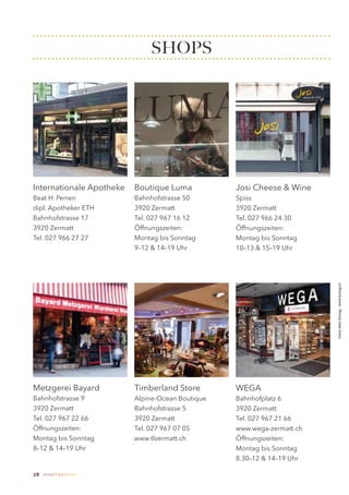 SHOPS




Internationale Apotheke        Boutique Luma           Josi Cheese & Wine
Beat H. Perren                 Bahnhofstrasse 50       Spiss
dipl. Apotheker ETH            3920 Zermatt            3920 Zermatt
Bahnhofstrasse 17              Tel. 027 967 16 12      Tel. 027 966 24 30
3920 Zermatt                   Öffnungszeiten:         Öffnungszeiten:
Tel. 027 966 27 27             Montag bis Sonntag      Montag bis Sonntag
                               9–12 & 14–19 Uhr        10–13 & 15–19 Uhr




                                                                             Fotos: Marc Kronig – www.kronig.ch




Metzgerei Bayard               Timberland Store        WEGA
Bahnhofstrasse 9               Alpine-Ocean Boutique   Bahnhofplatz 6
3920 Zermatt                   Bahnhofstrasse 5        3920 Zermatt
Tel. 027 967 22 66             3920 Zermatt            Tel. 027 967 21 66
Öffnungszeiten:                Tel. 027 967 07 05      www.wega-zermatt.ch
Montag bis Sonntag             www.tlzermatt.ch        Öffnungszeiten:
8–12 & 14–19 Uhr                                       Montag bis Sonntag
                                                       8.30–12 & 14–19 Uhr

28   Zermatt Lifestyle Guide
 