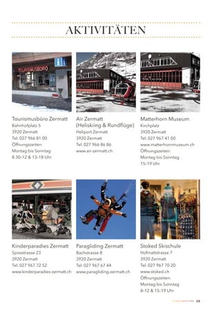 AKTIVITÄTEN




Tourismusbüro Zermatt           Air Zermatt                  Matterhorn Museum
Bahnhofplatz 5                  (Heliskiing & Rundflüge)     Kirchplatz
3920 Zermatt                    Heliport Zermatt             3920 Zermatt
Tel. 027 966 81 00              3920 Zermatt                 Tel. 027 967 41 00
Öffnungszeiten:                 Tel. 027 966 86 86           www.matterhornmuseum.ch
Montag bis Sonntag              www.air-zermatt.ch           Öffnungszeiten:
8.30–12 & 13–18 Uhr                                          Montag bis Sonntag
                                                             15–19 Uhr




Kinderparadies Zermatt          Paragliding Zermatt          Stoked Skischule
Spissstrasse 23                 Bachstrasse 8                Hofmattstrasse 7
3920 Zermatt                    3920 Zermatt                 3920 Zermatt
Tel. 027 967 72 52              Tel. 027 967 67 44           Tel. 027 967 70 20
www.kinderparadies-zermatt.ch   www.paragliding-zermatt.ch   www.stoked.ch
                                                             Öffnungszeiten:
                                                             Montag bis Sonntag
                                                             8–12 & 15–19 Uhr

                                                                           Zermatt Lifestyle Guide   29
 