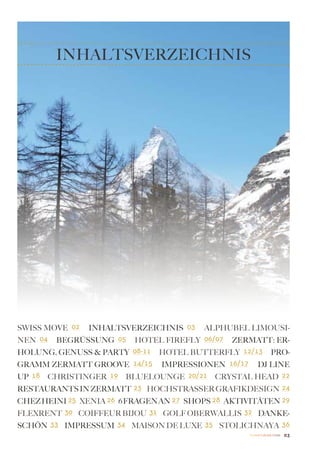 INHALTSVERZEICHNIS




Swiss Move 02 Inhaltsverzeichnis 03 Alphubel Limousi-
nen 04 Begrüssung 05 Hotel Firefly 06/07 Zermatt: Er-
holung, Genuss & Party 08-11 HOTEL BUTTERFLY 12/13 Pro-
gramm ZERMATT GROOVE 14/15 Impressionen 16/17 DJ LINE
UP 18 CHRISTINGER 19 BLUELOUNGE 20/21 CRYSTAL HEAD 22
Restaurants in Zermatt 23 HOCHSTRASSER GRAFIKDESIGN 24
CHEZ HEINI 25 XENIA 26 6 FRAGEN AN 27 SHOPS 28 AKTIVITÄTEN 29
FLEXRENT 30 COIFFEUR BIJOU 31 GOLF OBERWALLIS 32 DANKE-
SCHÖN 33 IMPRESSUM 34 MAISON DE LUXE 35 STOLICHNAYA 36
                                                    Zermatt Lifestyle Guide   03
 