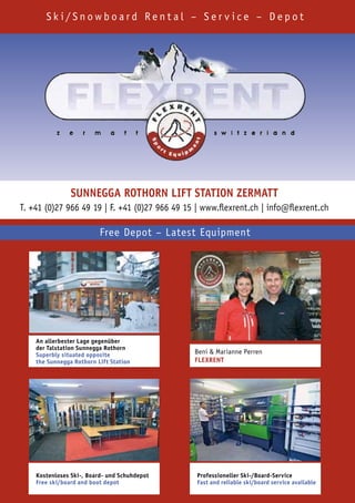Sk i/Snowboard Rent al – Ser v ice – Depot




                SUnnegga RothoRn Lift Station ZeRmatt
T. +41 (0)27 966 49 19 | F. +41 (0)27 966 49 15 | www.flexrent.ch | info@flexrent.ch

                          Free Depot – Latest Equipment




    an allerbester Lage gegenüber
    der talstation Sunnegga Rothorn
    Superbly situated opposite                 Beni & Marianne Perren
    the Sunnegga Rothorn Lift Station          fLexRent




    Kostenloses Ski-, Board- und Schuhdepot     Professioneller Ski-/Board-Service
    free ski/board and boot depot               fast and reliable ski/board service available
 