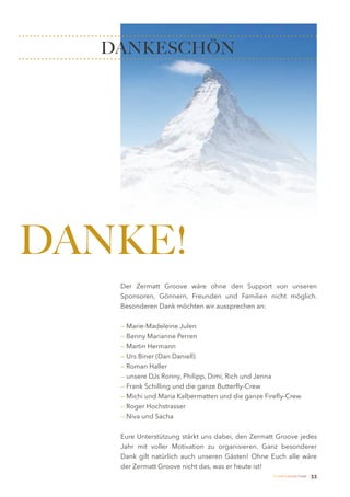 DANKESCHÖN




DANKE!
   Der Zermatt Groove wäre ohne den Support von unseren
   Sponsoren, Gönnern, Freunden und Familien nicht möglich.
   Besonderen Dank möchten wir aussprechen an:


   — Marie-Madeleine Julen
   — Benny Marianne Perren
   — Martin Hermann
   — Urs Biner (Dan Daniell)
   — Roman Haller
   — unsere DJs Ronny, Philipp, Dimi, Rich und Jenna
   — Frank Schilling und die ganze Butterfly-Crew
   — Michi und Maria Kalbermatten und die ganze Firefly-Crew
   — Roger Hochstrasser
   — Niva und Sacha


   Eure Unterstützung stärkt uns dabei, den Zermatt Groove jedes
   Jahr mit voller Motivation zu organisieren. Ganz besonderer
   Dank gilt natürlich auch unseren Gästen! Ohne Euch alle wäre
   der Zermatt Groove nicht das, was er heute ist!
                                                   Zermatt Lifestyle Guide   33
 