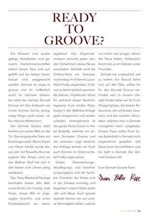 READY
                               TO
                             GROOVE?
 Die Strassen sind sauber           tagabend.     Das      Organisati-   uns schon seit einigen Jahren
gefegt, Hotelbetten sind ge-        onsteam versucht jedes Jahr,         die Treue halten. Schliesslich
macht,   Küchenmannschaften         den Teilnehmern etwas Neues          feiert man ja am liebsten unter
stehen bereit, Bars sind auf-       anzubieten. Deshalb wird die         Freunden.
gefüllt und die letzten Staub-      Chillout-Party    am    Samstag-      Zermatt hat unglaublich viel
knäuel    sind    weggewischt       nachmittag im 4-Sterne-Luxus-        zu bieten. Ein Besuch lohnt
worden. Zermatt ist ready to        Hotel Firefly abgehalten. Chill-     sich auf alle Fälle, solltet Ihr
groove und Ihr hoffentlich          out ist damit wörtlich gemeint:      für den Zermatt Groove ver-
auch! Im nächsten Dezem-            Als kleines i-Tüpfelchen könnt       hindert sein. In diesem Life-
ber steht der nächste Zermatt       Ihr während dieser Nachmit-          style Guide haben wir für Euch
Groove an! Das bedeutet wie         tagsparty Eure müden Party-          Shoppingtipps, die besten Re-
immer Schnee, Sonne, einzig-        bodys in der Wellness-Anlage         staurants, die schönsten Loca-
artige Partys, coole Leute – al-    gratis entspannen und wieder         tions und die coolsten Aktivi-
les inklusive Matterhorn.           aufladen.   Untergebracht      ist   täten, welchen man in Zermatt
 Der Zermatt Groove steht           die ganze Party-Crowd im Ho-         nachgehen kann, aufgelistet.
bereits zum achten Mal vor der      tel Butterfly, welches mit sei-      Unsere Tipps sollen Euch Eu-
Tür. Das eingespielte Team mit      nem Zermatter Charme und             ren Aufenthalt in Zermatt noch
Eventorganisator Marco Erpen        der zentralen Lage besticht.         angenehmer gestalten. Viel
und Oliver Schibli wurde die-       Auf Anfrage können wir Euch          Spass beim Durchblättern und
ses Jahr mit Roswitha Brunner       auch Zimmer im 4-Sterne-Ho-          bis bald in Zermatt. Der Zer-
ergänzt. Der Anlass rund um         tel Firefly organisieren.            matt Groove ruft!
das Walliser Dorf hat sich in        Dieses          Übernachtungs-,
den letzten acht Jahren stetig      Verpflegungs- und Unterhal-          Euer Zermatt Groove Team
verbessert.                         tungsangebot und der famili-
 Das Party-Weekend-Package          äre Charakter der Partys sind
beinhaltet dieses Jahr Wel-         in der Schweiz einmalig und
come-Drinks am Freitag, zwei        begeistert unsere Gäste jedes
Partys, dieses Mal im ange-         Jahr aufs Neue. Auch gerade
sagten GramPi’s, und einen          deshalb können wir auf unse-
Fondueplausch      am       Sams-   re Stammgäste zählen, welche

                                                                                          Zermatt Lifestyle Guide   05
 