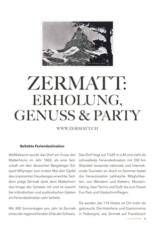 ZERMATT:
     ERHOLUNG,
   GENUSS & PARTY
                                WWW.ZERMATT.CH



       Beliebte Feriendestination

Weltbekannt wurde das Dorf am Fusse des Das Dorf liegt auf 1’620 m.ü.M und zieht als
Matterhorns im Jahr 1865, als eine Seil- schneefeste Feriendestination mit 350 km
schaft um den deutschen Bergsteiger Ed- Skipisten tausende nationale und internati-
ward Whymper zum ersten Mal den Gipfel onale Touristen an. Auch im Sommer bietet
des imposanten Hausberges erreichte. Seit- die Ferienlocation zahlreiche Möglichkei-
dem prägt Zermatt dank dem Matterhorn ten: von Wandern und Klettern, Moutain-
das Image der Schweiz mit und ist sowohl biking, über Tennis und Golf, bis zum Forest
bei inländischen und ausländischen Gästen Fun Park und Gleitschirmfliegen.
als Feriendestination sehr beliebt.
                                           Da werden die 114 Hotels im Ort mehr als
Mit 300 Sonnentagen pro Jahr ist Zermatt gebraucht. Die Hotellerie und Gastronomie
eines der regensichersten Orte der Schweiz. in Praborgne, wie Zermatt auf Französisch
                                                                        Zermatt Lifestyle Guide   9
 