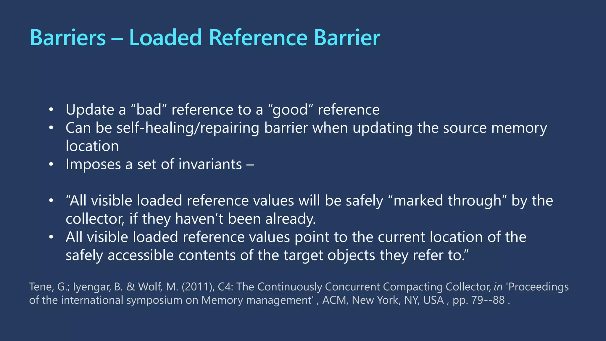 Barriers – Loaded Reference Barrier
• Update a “bad” reference to a “good” reference
• Can be self-healing/repairing barrier when updating the source memory
location
• Imposes a set of invariants –
• “All visible loaded reference values will be safely “marked through” by the
collector, if they haven’t been already.
• All visible loaded reference values point to the current location of the
safely accessible contents of the target objects they refer to.”
Tene, G.; Iyengar, B. & Wolf, M. (2011), C4: The Continuously Concurrent Compacting Collector, in 'Proceedings
of the international symposium on Memory management' , ACM, New York, NY, USA , pp. 79--88 .
 