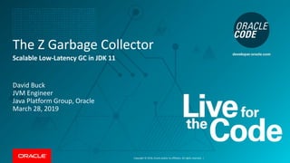 Copyright © 2018, Oracle and/or its affiliates. All rights reserved. |
The Z Garbage Collector
Scalable Low-Latency GC in JDK 11
David Buck
JVM Engineer
Java Platform Group, Oracle
March 28, 2019
 