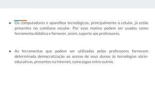 ● Os computadores e aparelhos tecnológicos, principalmente o celular, já estão
presentes no cotidiano escolar. Por esse motivo podem ser usados como
ferramenta didática e fornecer, assim, suporte aos professores.
● As ferramentas que podem ser utilizadas pelos professores fornecem
determinada democratização ao acesso de seus alunos às tecnologias sócio-
educativas, presentes na Internet, como jogos entre outros.
 