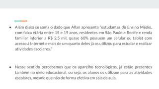● Além disso se soma o dado que Allan apresenta “estudantes do Ensino Médio,
com faixa etária entre 15 e 19 anos, residentes em São Paulo e Recife e renda
familiar inferior a R$ 2,5 mil, quase 60% possuem um celular ou tablet com
acesso à Internet e mais de um quarto deles já os utilizou para estudar e realizar
atividades escolares.”
● Nesse sentido percebemos que os aparelho tecnológicos, já estão presentes
também no meio educacional, ou seja, os alunos os utilizam para as atividades
escolares, mesmo que não de forma efetiva em sala de aula.
 