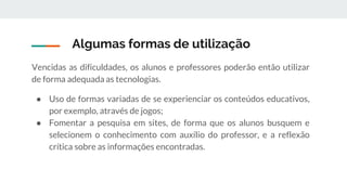 Algumas formas de utilização
Vencidas as dificuldades, os alunos e professores poderão então utilizar
de forma adequada as tecnologias.
● Uso de formas variadas de se experienciar os conteúdos educativos,
por exemplo, através de jogos;
● Fomentar a pesquisa em sites, de forma que os alunos busquem e
selecionem o conhecimento com auxílio do professor, e a reflexão
crítica sobre as informações encontradas.
 