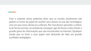 Com o exposto acima podemos dizer que as escolas atualmente não
podem se furtar do papel de auxiliar seus alunos no uso das tecnologias,
uma vez que esses alunos já a utilizam. Por isso devem aprender a utilizá-
la de forma correta, no sentido de conseguir agir de forma crítica frente a
grande gama de informações que são encontradas na Internet. Qualquer
escola que se furte a esse papel está deixando de lado um grande
auxiliador pedagógico.
 
