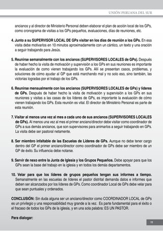 UNIÓN PERUANA DEL SUR
11
ancianos y al director de Ministerio Personal deben elaborar el plan de acción local de los GPs,
como cronograma de visitas a los GPs pequeños, evaluaciones, días de reuniones, etc.
4. Junto a su SUPERVISOR LOCAL DE GPs visitar en los días de reunión a los GPs. En esa
visita debe motivarlos en 10 minutos aproximadamente con un cántico, un texto y una oración
a seguir trabajando para Jesús.
5. Reunirse semanalmente con los ancianos (SUPERVISORES LOCALES de GPs). Después
de haber hecho la visita de motivación y supervisión a los GPs en sus reuniones es importante
la evaluación de como vienen trabajando los GPs. Allí se presentan casos, problemas, y
soluciones de cómo ayudar al GP que está marchando mal y no solo eso, sino también, las
victorias logradas por el trabajo de los GPs.
6. Reunirse mensualmente con los ancianos (SUPERVISORES LOCALES de GPs) y líderes
de GPs. Después de haber hecho la visita de motivación y supervisión a los GPs en sus
reuniones y visitas a las casas de los líderes de GPs, es importante la evaluación de cómo
vienen trabajando los GPs. Esta reunión es vital. El director de Ministério Personal es parte de
esta reunión.
7.Visitar al menos una vez al mes a cada uno de sus ancianos (SUPERVISORES LOCALES
de GPs). Al menos una vez al mes el primer anciano/director debe visitar como coordinador de
GPs a sus demás ancianos, que son supervisores para animarlos a seguir trabajando en GPs.
La visita debe ser pastoral netamente.
8. Ser miembro infaltable de las Escuelas de Líderes de GPs. Aunque no debe tener cargo
dentro del GP el primer anciano/director como coordinador de GPs debe ser miembro de un
GP de éxito. Su influencia debe notarse.
9. Servir de nexo entre la Junta de Iglesia y los Grupos Pequeños. Debe apoyar para que los
GPs sean la base del trabajo en la iglesia y en todos los demás departamentos.
10. Velar para que los líderes de grupos pequeños tengan sus informes a tiempo.
Semanalmente en las escuelas de líderes el pastor distrital demanda datos e informes que
deben ser alcanzados por los líderes de GPs. Como coordinador Local de GPs debe velar para
que sean puntuales y ordenados.
CONCLUSIÓN: Sin duda alguna ser un anciano/director como COORDINADOR LOCAL de GPs
es un privilegio y una responsabilidad muy grande a la vez. Es parte fundamental para el éxito o
el fracaso de todos los GPs de la iglesia, y en una sola palabra: ES UN PASTOR.
Para dialogar:
 