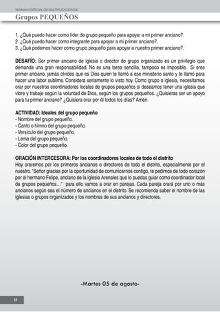 SEMANAESPECIALDE MULTIPLICACIÓN DE
Grupos PEQUEÑOS
12
1. ¿Qué puedo hacer como líder de grupo pequeño para apoyar a mi primer anciano?.
2. ¿Qué puedo hacer como integrante para apoyar a mi primer anciano?.
3. ¿Qué podemos hacer como grupo pequeño para apoyar a nuestro primer anciano?.
DESAFÍO: Ser primer anciano de iglesia o director de grupo organizado es un privilegio que
demanda una gran responsabilidad. No es una tarea sencilla, tampoco es imposible. Si eres
primer anciano, jamás olvides que es Dios quien te llamó a ese ministerio santo y te llamó para
hacer una labor sublime. Considera seriamente lo visto hoy. Como grupo o iglesia, necesitamos
orar por nuestros coordinadores locales de grupos pequeños si deseamos tener una iglesia que
vibre y trabaje según la voluntad de Dios, según los grupos pequeños. ¿Quisieras ser un apoyo
para tu primer anciano? ¿Quisiera orar por él todos los días? Amén.
ACTIVIDAD: Ideales del grupo pequeño
- Nombre del grupo pequeño.
- Canto o himno del grupo pequeño.
- Versículo del grupo pequeño.
- Lema del grupo pequeño.
- Color del grupo pequeño.	
ORACIÓN INTERCESORA: Por los coordinadores locales de todo el distrito
Hoy oraremos por los primeros ancianos o directores de todo el distrito, especialmente por el
nuestro. “Señor gracias por la oportunidad de comunicarnos contigo, te pedimos de todo corazón
por el hermano Felipe, anciano de la iglesia Arenales que lo puedas guiar como coordinador local
de grupos pequeños…” para ello vamos a orar en parejas. Cada pareja orará por uno o más
ancianos según sea el número de ancianos en el distrito. Se recomienda saber el nombre de las
iglesias o grupos organizados y los nombres de sus ancianos y directores.
-Martes 05 de agosto-
 