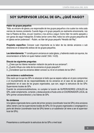 UNIÓN PERUANA DEL SUR
13
SOY SUPERVISOR LOCAL DE GPs, ¿QUÉ HAGO?
Pastor de grupos pequeños
“Aldo, es anciano de iglesia y es responsable de tres grupos pequeños a los cuales los visita cada
viernes de manera constante. Cuando llega a mi grupo pequeño es realmente emocionante, nos
trae la Palabra de Dios, ora por nosotros y nos anima a seguir. Como líder me siento apoyado y
con ganas de seguir trabajando. Si todos serían como Aldo, todos los ocho grupos pequeños de
mi iglesia serían poderosos”.- Rubén, es líder del grupo pequeño “Heraldo del Rey”.
Propósito específico: Conocer cuán importante es la labor de los demás ancianos o sub
directores en el desarrollo exitoso de los grupos pequeños.
Lea detenidamente: “Y constituyeron ancianos en cada iglesia, y habiendo orado con ayunos, los
encomendaron al Señor en quien habían creído” (Hch. 14:23).
Discuta las siguientes preguntas:
1. ¿Crees que los líderes necesitan visitación de parte de sus ancianos?.
2. ¿Cuánto influye una visita de los ancianos al grupo pequeño?.
3. ¿Consideran que los ancianos deben conocer su rol en el contexto de los GPs?.
Los ancianos o subdirectores
Otra razón por la que los GPs no alcanzan el éxito que se espera radica en el poco compromiso
o el incumplimiento de las responsabilidades de los ancianos en el caso de las iglesias o el
subdirector en el caso de los grupos organizados, que son, según la estructura de los GPs:
Supervisores locales de GPs.
Cuando los ancianos/subdirectores, no cumplen la función de SUPERVISORES LOCALES de
GPs, están simplemente, cortando y obstaculizando el fluido entre el COORDINADOR LOCAL de
GPs (primer anciano/director) y los líderes de GPs.
No olvidemos
Una iglesia organizada tiene a parte del primer anciano (coordinador local de GPs) otros ancianos
(ellos vienen a ser los supervisores locales de GPs). En los grupos organizados o congregación a
parte del director (coordinador local de GPs) tienen a un subdirector (él viene a ser el supervisor
local de GPs).
Presentamos a continuación la estructura de los GPs a nivel local:
 