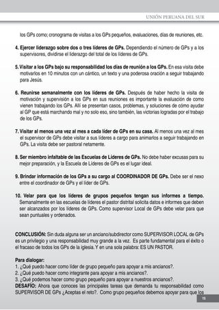 UNIÓN PERUANA DEL SUR
15
los GPs como; cronograma de visitas a los GPs pequeños, evaluaciones, días de reuniones, etc.
4. Ejercer liderazgo sobre dos o tres líderes de GPs. Dependiendo el número de GPs y a los
supervisores, dividirse el liderazgo del total de los líderes de GPs.
5.Visitar a los GPs bajo su responsabilidad los días de reunión a los GPs. En esa visita debe
motivarlos en 10 minutos con un cántico, un texto y una poderosa oración a seguir trabajando
para Jesús.
6. Reunirse semanalmente con los líderes de GPs. Después de haber hecho la visita de
motivación y supervisión a los GPs en sus reuniones es importante la evaluación de como
vienen trabajando los GPs. Allí se presentan casos, problemas, y soluciones de cómo ayudar
al GP que está marchando mal y no solo eso, sino también, las victorias logradas por el trabajo
de los GPs.
7.Visitar al menos una vez al mes a cada líder de GPs en su casa. Al menos una vez al mes
el supervisor de GPs debe visitar a sus líderes a cargo para animarlos a seguir trabajando en
GPs. La visita debe ser pastoral netamente.
8. Ser miembro infaltable de las Escuelas de Líderes de GPs. No debe haber excusas para su
mejor preparación, y la Escuela de Líderes de GPs es el lugar ideal.
9. Brindar información de los GPs a su cargo al COORDINADOR DE GPs. Debe ser el nexo
entre el coordinador de GPs y el líder de GPs.
10. Velar para que los líderes de grupos pequeños tengan sus informes a tiempo.
Semanalmente en las escuelas de líderes el pastor distrital solicita datos e informes que deben
ser alcanzados por los líderes de GPs. Como supervisor Local de GPs debe velar para que
sean puntuales y ordenados.
CONCLUSIÓN: Sin duda alguna ser un anciano/subdirector como SUPERVISOR LOCAL de GPs
es un privilegio y una responsabilidad muy grande a la vez. Es parte fundamental para el éxito o
el fracaso de todos los GPs de la iglesia.Y en una sola palabra: ES UN PASTOR.
Para dialogar:
1. ¿Qué puedo hacer como líder de grupo pequeño para apoyar a mis ancianos?.
2. ¿Qué puedo hacer como integrante para apoyar a mis ancianos?.
3. ¿Qué podemos hacer como grupo pequeño para apoyar a nuestros ancianos?.
DESAFÍO: Ahora que conoces las principales tareas que demanda tu responsabilidad como
SUPERVISOR DE GPs ¿Aceptas el reto?. Como grupo pequeños debemos apoyar para que los
 