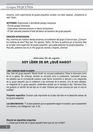 SEMANAESPECIALDE MULTIPLICACIÓN DE
Grupos PEQUEÑOS
16
ancianos, como supervisores de grupos pequeños cumplan una labor especial. ¿Aceptamos el
reto? Amén.
ACTIVIDAD: Organizando o recordando parejas misioneras
- Formar parejas misioneras.
- Cada pareja misionera propone un blanco de bautismo.
- El líder asociado presenta el total del blanco de bautismo del grupo pequeño.
ORACIÓN INTERCESORA
Hoy, oraremos por nuestros demás ancianos o el subdirector del grupo si fuera el caso.¿Conocen
los nombres de ellos? Muy bien. Por ejemplo: “Señor, Oh Dios, te pedimos por el hermano Alex
en su labor como supervisor de grupos pequeños, que pueda pastorear los grupos pequeños…”.
Para ello, podemos orar en un mini grupo de varones y mujeres. ¡Oremos!
-Miércoles 06 de agosto-
SOY LÍDER DE GP, ¿QUÉ HAGO?
Líder visitando desde el púlpito
Elsa, líder del grupo pequeño “Monte Horeb” es una gran predicadora. Todos la reconocen como
tal en la iglesia. Sin embargo, también es conocida como la predicadora “cachetada” porque
los sábados que le corresponde predicar suele llamar duramente la atención a los integrantes
de su grupo pequeño que no asistieron a las reuniones de la semana. Uno de esos sábados,
un integrante de su grupo pequeño, sintiéndose aludido por el mensaje le dijo: “Hermana Elsa,
me gustaría un sermón de ese tipo en mi casa. Visítame para que conozca por qué no vine en
realidad”.
Propósito específico: Conocer cuán importante es la labor del líder en el desarrollo exitoso de
los grupos pequeños
Lea detenidamente: “Y os daré pastores que os apacienten según mi corazón, que os apacienten
con ciencia y con inteligencia” (Jer. 3:15).
Discuta las siguientes preguntas:
1. ¿Crees que el éxito de un grupo pequeño tiene que ver con el líder?.
 