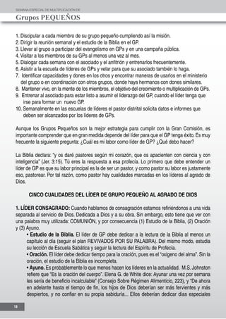 SEMANAESPECIALDE MULTIPLICACIÓN DE
Grupos PEQUEÑOS
18
1. Discipular a cada miembro de su grupo pequeño cumpliendo así la misión.
2. Dirigir la reunión semanal y el estudio de la Biblia en el GP.
3. Llevar al grupo a participar del evangelismo en GPs y en una campaña pública.
4.Visitar a los miembros de su GPs al menos una vez al mes.
5. Dialogar cada semana con el asociado y el anfitrión y entrenarlos frecuentemente.
6. Asistir a la escuela de líderes de GPs y velar para que su asociado también lo haga.
7. Identificar capacidades y dones en los otros y encontrar maneras de usarlos en el ministerio
del grupo o en coordinación con otros grupos, donde haya hermanos con dones similares.
8. Mantener vivo, en la mente de los miembros, el objetivo del crecimiento o multiplicación de GPs.
9. Entrenar al asociado para estar listo a asumir el liderazgo del GP, cuando el líder tenga que
irse para formar un nuevo GP.
10. Semanalmente en las escuelas de líderes el pastor distrital solicita datos e informes que
deben ser alcanzados por los líderes de GPs.
Aunque los Grupos Pequeños son la mejor estrategia para cumplir con la Gran Comisión, es
importante comprender que en gran medida depende del líder para que el GP tenga éxito.Es muy
frecuente la siguiente pregunta: ¿Cuál es mi labor como líder de GP? ¿Qué debo hacer?
La Biblia declara: “y os daré pastores según mi corazón, que os apacienten con ciencia y con
inteligencia” (Jer. 3:15). Tú eres la respuesta a esa profecía. Lo primero que debe entender un
líder de GP es que su labor principal es la de ser un pastor, y como pastor su labor es justamente
eso, pastorear. Por tal razón, como pastor hay cualidades marcadas en los líderes al agrado de
Dios.
CINCO CUALIDADES DEL LÍDER DE GRUPO PEQUEÑO AL AGRADO DE DIOS
1. LÍDER CONSAGRADO: Cuando hablamos de consagración estamos refiriéndonos a una vida
separada al servicio de Dios. Dedicada a Dios y a su obra. Sin embargo, esto tiene que ver con
una palabra muy utilizada: COMUNIÓN, y por consecuencia (1) Estudio de la Biblia, (2) Oración
y (3) Ayuno.
• Estudio de la Biblia. El líder de GP debe dedicar a la lectura de la Biblia al menos un
capítulo al día (seguir el plan REVIVADOS POR SU PALABRA). Del mismo modo, estudia
su lección de Escuela Sabática y seguir la lectura del Espíritu de Profecía.
• Oración. El líder debe dedicar tiempo para la oración, pues es el “oxigeno del alma”. Sin la
oración, el estudio de la Biblia es incompleta.
• Ayuno. Es probablemente lo que menos hacen los líderes en la actualidad. M.S. Johnston
refiere que “Es la oración del cuerpo”. Elena G. de White dice: Ayunar una vez por semana
les sería de beneficio incalculable” (Consejo Sobre Régimen Alimenticio, 223), y “De ahora
en adelante hasta el tiempo de fin, los hijos de Dios deberían ser más fervientes y más
despiertos, y no confiar en su propia sabiduría... Ellos deberían dedicar días especiales
 