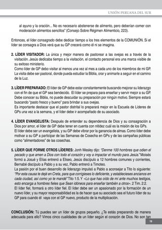 UNIÓN PERUANA DEL SUR
19
al ayuno y la oración... No es necesario abstenerse de alimento, pero deberían comer con
moderación alimentos sencillos” (Consejo Sobre Régimen Alimenticio, 223).
Entonces, el líder consagrado debe dedicar tiempo a los tres elementos de la COMUNIÓN. Si el
líder se consagra a Dios verá que su GP crecerá como él ni se imagina.
2. LÍDER VISITADOR: La única y mejor manera de pastorear a las ovejas es a través de la
visitación. Jesús dedicaba tiempo a la visitación, el contacto personal era una marca visible de
su exitoso ministerio.
	 Como líder de GP debo visitar al menos una vez al mes a cada uno de los miembros de mi GP.
La visita debe ser pastoral, donde pueda estudiar la Biblia, orar y animarle a seguir en el camino
de la Luz.
	
3.LÍDER PREPARADO: El líder de GP debe estar constantemente buscando mejorar su liderazgo
con el fin de que el GP sea bendecido. El líder se prepara para enseñar y servir mejor a su GP.
	 Debe conocer su Biblia, no puede descuidar su preparación por ningún motivo. Siempre estará
buscando “pasto fresco y bueno” para brindar a sus ovejas.
	 Es importante destacar que el pastor distrital lo preparará mejor en la Escuela de Líderes de
GPs una vez a la semana, y el líder debe ir acompañado de su asociado.
4. LÍDER EVANGELISTA: Después de entender su dependencia de Dios y su consagración a
Dios por amor, el líder de GP debe tener en cuenta con nitidez cuál es la misión de los GPs.
	 El líder debe ser un evangelista, y su GP debe vibrar por la ganancia de almas.Como líder debe
motivar a su GP a participar de las Semanas de Cosecha en GPs y de las campañas públicas
como “alimentadores” de las cosechas.
5. LÍDER QUE FORME OTROS LÍDERES: Jonh Wesley dijo: “Denme 100 hombres que odien el
pecado y que amen a Dios con todo el corazón y voy a impactar el mundo para Jesús.” Moisés
formó a Josué y Elías entrenó a Eliseo, Jesús discípulo a 12 hombres comunes y corrientes,
Bernabé discípulo a Pablo y a su vez, Pablo entrenó a Timoteo.
	 La pasión por el buen desarrollo de liderazgo impulsó a Pablo a aconsejar a Tito lo siguiente:
“Por esta causa te dejé en Creta, para que corrigieses lo deficiente, y establecieses ancianos en
cada ciudad, así como yo te mandé” Tito 1:5.Y «Lo que has oído de mí ante muchos testigos,
esto encarga a hombres fieles que Sean idóneos para enseñar también a otros». 2 Tim. 2:2.
	 El líder fiel, formará a otro líder fiel. El líder debe ser un apasionado por la formación de un
nuevo líder, y su mayor responsabilidad es la de hacer que su asociado sea el futuro líder de su
GP para cuando él vaya con el GP nuevo, producto de la multiplicación.
CONCLUSIÓN: Tú puedes ser un líder de grupos pequeño. ¿Te estás preparando de manera
adecuada para ello? Vimos cinco cualidades de un líder según el corazón de Dios. No son tan
 