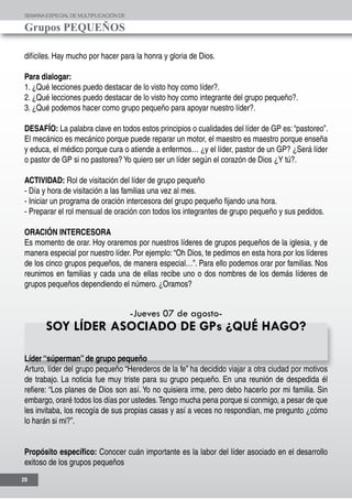 SEMANAESPECIALDE MULTIPLICACIÓN DE
Grupos PEQUEÑOS
20
difíciles. Hay mucho por hacer para la honra y gloria de Dios.
Para dialogar:
1. ¿Qué lecciones puedo destacar de lo visto hoy como líder?.
2. ¿Qué lecciones puedo destacar de lo visto hoy como integrante del grupo pequeño?.
3. ¿Qué podemos hacer como grupo pequeño para apoyar nuestro líder?.
DESAFÍO: La palabra clave en todos estos principios o cualidades del líder de GP es: “pastoreo”.
El mecánico es mecánico porque puede reparar un motor, el maestro es maestro porque enseña
y educa, el médico porque cura o atiende a enfermos… ¿y el líder, pastor de un GP? ¿Será líder
o pastor de GP si no pastorea? Yo quiero ser un líder según el corazón de Dios ¿Y tú?.
ACTIVIDAD: Rol de visitación del líder de grupo pequeño
- Día y hora de visitación a las familias una vez al mes.
- Iniciar un programa de oración intercesora del grupo pequeño fijando una hora.
- Preparar el rol mensual de oración con todos los integrantes de grupo pequeño y sus pedidos.
ORACIÓN INTERCESORA
Es momento de orar. Hoy oraremos por nuestros líderes de grupos pequeños de la iglesia, y de
manera especial por nuestro líder. Por ejemplo: “Oh Dios, te pedimos en esta hora por los líderes
de los cinco grupos pequeños, de manera especial…”. Para ello podemos orar por familias. Nos
reunimos en familias y cada una de ellas recibe uno o dos nombres de los demás líderes de
grupos pequeños dependiendo el número. ¿Oramos?
-Jueves 07 de agosto-
SOY LÍDER ASOCIADO DE GPs ¿QUÉ HAGO?
Líder “súperman” de grupo pequeño
Arturo, líder del grupo pequeño “Herederos de la fe” ha decidido viajar a otra ciudad por motivos
de trabajo. La noticia fue muy triste para su grupo pequeño. En una reunión de despedida él
refiere: “Los planes de Dios son así. Yo no quisiera irme, pero debo hacerlo por mi familia. Sin
embargo, oraré todos los días por ustedes.Tengo mucha pena porque si conmigo, a pesar de que
les invitaba, los recogía de sus propias casas y así a veces no respondían, me pregunto ¿cómo
lo harán si mi?”.
Propósito específico: Conocer cuán importante es la labor del líder asociado en el desarrollo
exitoso de los grupos pequeños
 