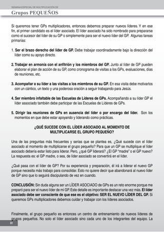 SEMANAESPECIALDE MULTIPLICACIÓN DE
Grupos PEQUEÑOS
22
Si queremos tener GPs multiplicadores, entonces debemos preparar nuevos líderes. Y en ese
fin, el primer candidato es el líder asociado. El líder asociado ha sido nombrado para prepararse
como el sucesor del líder de su GP o simplemente para ser el nuevo líder del GP. Algunas tareas
primarias:
1. Ser el brazo derecho del líder de GP. Debe trabajar coordinadamente bajo la dirección del
líder como su apoyo directo.
2. Trabajar en armonía con el anfitrión y los miembros del GP. Junto al líder de GP pueden
elaborar el plan de acción de su GP, como cronograma de visitas a los GPs, evaluaciones, días
de reuniones, etc.
3. Acompañar a su líder a las visitas a los miembros de su GP. En esa visita debe motivarlos
con un cántico, un texto y una poderosa oración a seguir trabajando para Jesús.
4. Ser miembro infaltable de las Escuelas de Líderes de GPs. Acompañando a su líder GP el
líder associado también debe participar de las Escuelas de Líderes de GPs.
5. Dirigir las reuniones de GPs en ausencia del líder o por encargo del líder. Son los
momentos en que debe estar apoyando y liderando como prácticas.
¿QUÉ SUCEDE CON EL LÍDER ASOCIADO AL MOMENTO DE
MULTIPLICARSE EL GRUPO PEQUEÑO?
Una de las preguntas más frecuentes y serias que se plantea es, ¿Qué sucede con el líder
asociado al momento de multiplicarse el grupo pequeño? Para que un GP se multiplique el líder
asociado debería estar listo para liderar. Pero, ¿qué GP liderará? ¿El GP “madre” o el GP nuevo?
La respuesta es: el GP madre, o sea, de líder asociado se convertirá en el líder.
¿Qué pasa con el líder de GP? Por su experiencia y preparación, él irá a liderar el nuevo GP
porque necesita más trabajo para consolidar. Esto no quiere decir que abandonará al nuevo líder
de GP sino que lo seguirá discipulando de vez en cuando.
CONCLUSIÓN: Sin duda alguna ser un LÍDER ASOCIADO de GPs es un reto enorme porque me
preparó para ser el nuevo líder de mi GP.Este detalle es importante destacar una vez más.El líder
asociado debe ser consciente de que ese es el objetivo: SER EL NUEVO LÍDER DEL GP. Si
queremos GPs multiplicadores debemos cuidar y trabajar con los líderes asociados.
Finalmente, el grupo pequeño es entonces un centro de entrenamiento de nuevos líderes de
grupos pequeños. No solo el líder asociado sino cada uno de los integrantes del equipo. La
 