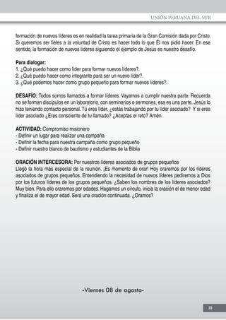 UNIÓN PERUANA DEL SUR
23
formación de nuevos líderes es en realidad la tarea primaria de la Gran Comisión dada por Cristo.
Si queremos ser fieles a la voluntad de Cristo es hacer todo lo que Él nos pidió hacer. En ese
sentido, la formación de nuevos líderes siguiendo el ejemplo de Jesús es nuestro desafío.
Para dialogar:
1. ¿Qué puedo hacer como líder para formar nuevos líderes?.
2. ¿Qué puedo hacer como integrante para ser un nuevo líder?.
3. ¿Qué podemos hacer como grupo pequeño para formar nuevos líderes?.
DESAFÍO: Todos somos llamados a formar líderes. Vayamos a cumplir nuestra parte. Recuerda
no se forman discípulos en un laboratorio, con seminarios o sermones, esa es una parte, Jesús lo
hizo teniendo contacto personal.Tú eres líder, ¿estás trabajando por tu líder asociado? Y si eres
líder asociado ¿Eres consciente de tu llamado? ¿Aceptas el reto? Amén.
ACTIVIDAD: Compromiso misionero
- Definir un lugar para realizar una campaña
- Definir la fecha para nuestra campaña como grupo pequeño
- Definir nuestro blanco de bautismo y estudiantes de la Biblia
ORACIÓN INTERCESORA: Por nuestros líderes asociados de grupos pequeños
Llegó la hora más especial de la reunión. ¡Es momento de orar! Hoy oraremos por los líderes
asociados de grupos pequeños. Entendiendo la necesidad de nuevos líderes pediremos a Dios
por los futuros líderes de los grupos pequeños. ¿Saben los nombres de los líderes asociados?
Muy bien. Para ello oraremos por edades. Hagamos un círculo, inicia la oración el de menor edad
y finaliza el de mayor edad. Será una oración continuada. ¿Oramos?
-Viernes 08 de agosto-
 