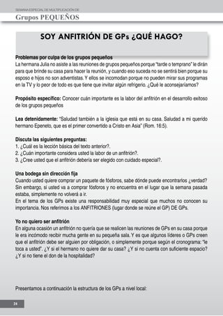SEMANAESPECIALDE MULTIPLICACIÓN DE
Grupos PEQUEÑOS
24
SOY ANFITRIÓN DE GPs ¿QUÉ HAGO?
Problemas por culpa de los grupos pequeños
La hermana Julia no asiste a las reuniones de grupos pequeños porque “tarde o temprano”le dirán
para que brinde su casa para hacer la reunión, y cuando eso suceda no se sentirá bien porque su
esposo e hijos no son adventistas.Y ellos se incomodan porque no pueden mirar sus programas
en la TV y lo peor de todo es que tiene que invitar algún refrigerio. ¿Qué le aconsejaríamos?
Propósito específico: Conocer cuán importante es la labor del anfitrión en el desarrollo exitoso
de los grupos pequeños
Lea detenidamente: “Saludad también a la iglesia que está en su casa. Saludad a mi querido
hermano Epeneto, que es el primer convertido a Cristo en Asia” (Rom. 16:5).
Discuta las siguientes preguntas:
1. ¿Cuál es la lección básica del texto anterior?.
2. ¿Cuán importante considera usted la labor de un anfitrión?.
3. ¿Cree usted que el anfitrión debería ser elegido con cuidado especial?.
Una bodega sin dirección fija
Cuando usted quiere comprar un paquete de fósforos, sabe dónde puede encontrarlos ¿verdad?
Sin embargo, si usted va a comprar fósforos y no encuentra en el lugar que la semana pasada
estaba, simplemente no volverá a ir.
En el tema de los GPs existe una responsabilidad muy especial que muchos no conocen su
importancia. Nos referimos a los ANFITRIONES (lugar donde se reúne el GP) DE GPs.
Yo no quiero ser anfitrión
En alguna ocasión un anfitrión no quería que se realicen las reuniones de GPs en su casa porque
le era incómodo recibir mucha gente en su pequeña sala.Y es que algunos líderes o GPs creen
que el anfitrión debe ser alguien por obligación, o simplemente porque según el cronograma: “le
toca a usted”. ¿Y si el hermano no quiere dar su casa? ¿Y si no cuenta con suficiente espacio?
¿Y si no tiene el don de la hospitalidad?
Presentamos a continuación la estructura de los GPs a nivel local:
 