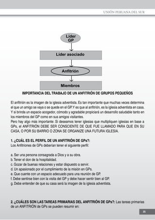 UNIÓN PERUANA DEL SUR
25
Líder
GP
Líder asociado
Anfitrión
Miembros
IMPORTANCIA DELTRABAJO DE UN ANFITRIÓN DE GRUPOS PEQUEÑOS
El anfitrión es la imagen de la iglesia adventista. Es tan importante que muchas veces determina
el que un amigo se vaya o se quede en el GP.Y es que al anfitrión, es la iglesia adventista en casa.
Y si brinda un espacio acogedor, cómodo y agradable propiciará un desarrollo saludable tanto en
los miembros del GP como en sus amigos visitantes.
Pero hay algo más importante: Si deseamos tener iglesias que multipliquen iglesias en base a
GPs, el ANFITRIÓN DEBE SER CONSCIENTE DE QUE FUE LLAMADO PARA QUE EN SU
CASA, O POR SU BARRIO O ZONA SE ORGANIZE UNA FUTURA IGLESIA.
1. ¿CUÁL ES EL PERFIL DE UN ANFITRIÓN DE GPs?:
Los Anfitriones de GPs deberían tener el siguiente perfil:
a. Ser una persona consagrada a Dios y a su obra.
b.Tener el don de la hospitalidad.
c. Gozar de buenas relaciones y estar dispuesto a servir.
d. Un apasionado por el cumplimiento de la misión en GPs.
e. Que cuente con un espacio adecuado para una reunión de GP.
f. Debe sentirse bien con la visita del GP y debe hacer sentir bien al GP.
g. Debe entender de que su casa será la imagen de la iglesia adventista.
2. ¿CUÁLES SON LASTAREAS PRIMARIAS DEL ANFITRIÓN DE GPs?: Las tareas primarias
de un ANFITRIÓN de GPs se pueden resumir en:
 