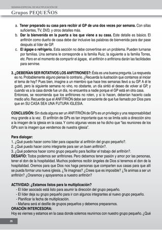 SEMANAESPECIALDE MULTIPLICACIÓN DE
Grupos PEQUEÑOS
26
a. Tener preparado su casa para recibir al GP de una dos veces por semana. Con sillas
suficientes, TV, DVD, y otros detalles más.
b. Dar la bienvenida en la puerta a los que viene a su casa. Este detalle es básico. El
anfitrión como dueño de casa debe dar inclusive las palabras de bienvenida para dar pase
después al líder de GP.
c. El ágape o refrigerio. Esta sección no debe convertirse en un problema. Pueden turnarse
por familias. Una semana le corresponde a la familia Ruiz, la siguiente a la familia Torres,
etc.Pero en el momento de compartir el ágape, el anfitrión o anfitriona darán las facilidades
para servirse.
3.¿DEBERÍAN SER ROTATIVOS LOS ANFITRIONES?:Ésta es una buena pregunta.La respuesta
es no. Probablemente alguno piense lo contrario. ¿Recuerda la ilustración que contamos al iniciar
el tema de hoy? Pues bien, imagine a un miembro que hace tres semanas llevó a su GP. A él le
gustó, pero la siguiente semana no vino, no obstante, un día sintió el deseo de volver al GP, y
cuando va a la casa donde fue un día, no encuentra a nadie porque el GP está en otra casa.
	 Entonces, se recomienda que los anfitriones no roten, y si lo hacen, deberían hacerlo cada
medio año. Recuerde que el ANFITRIÓN debe ser consciente de que fue llamado por Dios para
que en SU CASA SEA UNA FUTURA IGLESIA.
CONCLUSIÓN: Sin duda alguna ser un ANFITRIÓN de GPs es un privilegio y una responsabilidad
muy grande a la vez. El anfitrión de GPs es tan importante que no se limita solo a dirección sino
a la imagen de la iglesia en la casa.Y como algunas veces se ha dicho que “las reuniones de los
GPs son la imagen que vendemos de nuestra iglesia”.
Para dialogar:
1. ¿Qué puedo hacer como líder para capacitar al anfitrión del grupo pequeño?.
2. ¿Qué puedo hacer como integrante para ser un buen anfitrión?.
3. ¿Qué podemos hacer como grupo pequeño para facilitar el trabajo del anfitrión?.
DESAFÍO: Todos podemos ser anfitriones. Pero debemos tener pasión y amor por las personas,
tener el don de la hospitalidad. Muchos podemos recibir ángeles de Dios si tenemos el don de la
hospitalidad. Oremos para que Dios nos haga personas que comparten sus casas para que allí
se pueda formar una nueva iglesia.¿Te imaginas? ¿Crees que es imposible? ¿Te animas a ser un
anfitrión? ¿Oraremos y apoyaremos a nuestro anfitrión?
ACTIVIDAD: ¿Estamos listos para la multiplicación?
- El líder asociado está listo para asumir la dirección del grupo pequeño.
- El líder deja su grupo pequeño para ir con algunos integrantes al nuevo grupo pequeño.
- Planificar la fecha de multiplicación.
- Mañana será el desfile de grupos pequeños y debemos prepararnos.
ORACIÓN INTERCESORA:
Hoy es viernes y estamos en la casa donde solemos reunirnos con nuestro grupo pequeño. ¿Qué
 