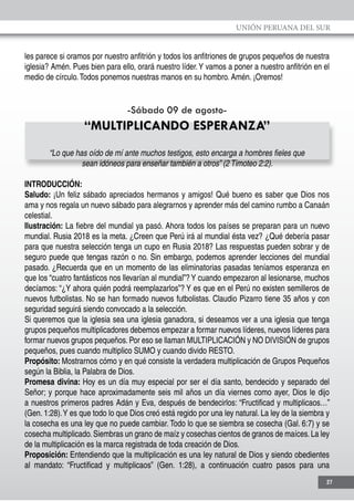 UNIÓN PERUANA DEL SUR
27
les parece si oramos por nuestro anfitrión y todos los anfitriones de grupos pequeños de nuestra
iglesia? Amén. Pues bien para ello, orará nuestro líder.Y vamos a poner a nuestro anfitrión en el
medio de círculo.Todos ponemos nuestras manos en su hombro. Amén. ¡Oremos!
-Sábado 09 de agosto-
“MULTIPLICANDO ESPERANZA”
“Lo que has oído de mí ante muchos testigos, esto encarga a hombres fieles que
sean idóneos para enseñar también a otros” (2 Timoteo 2:2).
INTRODUCCIÓN:
Saludo: ¡Un feliz sábado apreciados hermanos y amigos! Qué bueno es saber que Dios nos
ama y nos regala un nuevo sábado para alegrarnos y aprender más del camino rumbo a Canaán
celestial.
Ilustración: La fiebre del mundial ya pasó. Ahora todos los países se preparan para un nuevo
mundial. Rusia 2018 es la meta. ¿Creen que Perú irá al mundial ésta vez? ¿Qué debería pasar
para que nuestra selección tenga un cupo en Rusia 2018? Las respuestas pueden sobrar y de
seguro puede que tengas razón o no. Sin embargo, podemos aprender lecciones del mundial
pasado. ¿Recuerda que en un momento de las eliminatorias pasadas teníamos esperanza en
que los “cuatro fantásticos nos llevarían al mundial”? Y cuando empezaron al lesionarse, muchos
decíamos: “¿Y ahora quién podrá reemplazarlos”? Y es que en el Perú no existen semilleros de
nuevos futbolistas. No se han formado nuevos futbolistas. Claudio Pizarro tiene 35 años y con
seguridad seguirá siendo convocado a la selección.
Si queremos que la iglesia sea una iglesia ganadora, si deseamos ver a una iglesia que tenga
grupos pequeños multiplicadores debemos empezar a formar nuevos líderes, nuevos líderes para
formar nuevos grupos pequeños. Por eso se llaman MULTIPLICACIÓN y NO DIVISIÓN de grupos
pequeños, pues cuando multiplico SUMO y cuando divido RESTO.
Propósito: Mostrarnos cómo y en qué consiste la verdadera multiplicación de Grupos Pequeños
según la Biblia, la Palabra de Dios.
Promesa divina: Hoy es un día muy especial por ser el día santo, bendecido y separado del
Señor; y porque hace aproximadamente seis mil años un día viernes como ayer, Dios le dijo
a nuestros primeros padres Adán y Eva, después de bendecirlos: “Fructificad y multiplicaos…”
(Gen. 1:28).Y es que todo lo que Dios creó está regido por una ley natural. La ley de la siembra y
la cosecha es una ley que no puede cambiar. Todo lo que se siembra se cosecha (Gal. 6:7) y se
cosecha multiplicado.Siembras un grano de maíz y cosechas cientos de granos de maíces.La ley
de la multiplicación es la marca registrada de toda creación de Dios.
Proposición: Entendiendo que la multiplicación es una ley natural de Dios y siendo obedientes
al mandato: “Fructificad y multiplicaos” (Gen. 1:28), a continuación cuatro pasos para una
 