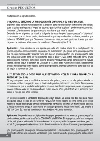 SEMANAESPECIALDE MULTIPLICACIÓN DE
Grupos PEQUEÑOS
28
multiplicación al agrado de Dios.
I.“ROGAD AL SEÑOR DE LA MIES QUE ENVÍE OBREROS A SU MIES” (Mt. 9:38).
El primer paso para la multiplicación es la oración, pero no una oración común sino una radical,
pues la palabra griega para “rogad” es deomai, que significa “suplicar”, “pedir encarecidamente”,
“implorar”. ¿Te das cuenta de que es mucho más fuerte que “orar” a secas?
Después de ver al pueblo de Israel, a la iglesia de esos tiempos “desamparadas” y “dispersas”
como ovejas que no tienen pastor, Jesús nos dice que hay mucho obra por hacer, nos dice que
debemos “ROGAR” para que Dios envíe obreros a su mies, es decir pastores, líderes que sean
capaces de pastorear a las ovejas de Israel como Dios quiere (Jer. 3:15).
Aplicación: ¿Eres miembro de una iglesia que cada año celebra el día de la multiplicación de
grupos pequeños pero en realidad ninguno se ha multiplicado? ¿Tu iglesia tiene grupos pequeños
que no están funcionando y algunos ya no son más un grupo pequeño? ¿Tu grupo pequeño cada
año inicia con fuerza pero se va debilitando poco a poco? ¿Qué estás haciendo por tu grupo
pequeño como miembro, como líder o como dirigente? Roguemos a Dios para que envíe nuevos
líderes, líderes según el corazón de Dios (Jer. 3:15). Dios sabe nuestra necesidad. Necesitamos
crecer, multiplicarnos como iglesia, como grupo pequeño, oremos fuertemente para que esto se
dé según la voluntad de Dios.
II. “Y ESTABLECIÓ A DOCE PARA QUE ESTUVIESEN CON ÉL Y PARA ENVIARLOS A
PREDICAR” (Mr. 3:14).
El segundo paso para la multiplicación es el discipulado, pero no un discipulado desde un
seminario, un libro o un púlpito sino un discipulado práctico, tal como lo hizo Jesús. Debemos ser
conscientes de que el verdadero discipulado no es un evento sino un proceso, no es un programa
sino un estilo de vida. No es de unas horas o días sino de años. ¿Cuántos? No lo sabemos, pero
Jesús lo hizo en tres años y medio.
¿Y en qué consiste el verdadero discipulado según Jesús? La Biblia nos dice que para hacer
discípulos Jesús lo hizo en un GRUPO PEQUEÑO. Pudo hacerlo de otra forma, pero eligió
hacerlo a través de un grupo familiar porque somos hermanos, tenemos un mismo Padre celestial
y Jesús es nuestro amigo.Y ¿qué hacía en su grupo pequeño Jesús como líder? Les enseñó a
“ESTAR CON ÉL”, esto es comunión; e “IR A PREDICAR”, esto es misión.
Aplicación: No puede haber multiplicación de grupos pequeños si no tenemos grupos pequeños
discipuladores, es decir que enseñen la COMUNIÓN y la MISIÓN.Si mi grupo pequeño solo sirve para
cantar, reír y hacer vida social debemos detenernos un poco y entender que es relacional, pero no
social.El grupo pequeño debe ser un centro de entrenamiento de futuros líderes de grupos pequeños.
¿Tu grupo pequeño es un grupo pequeño discipulador? ¿Los miembros de tu grupo pequeño han
aprendido a tener una comunión verdadera? ¿Los miembros de tu grupo pequeño saben cómo
 