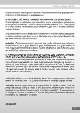 UNIÓN PERUANA DEL SUR
29
hacer evangelismo o aman la ganancia de almas? No pretendamos multiplicar grupos pequeños
si no hemos formado discípulos en grupos pequeños.
III.“DESPUÉS LLAMÓ A DOCE,Y COMENZÓ A ENVIARLOS DE DOS EN DOS” (Mr. 6:7).
El tercer paso para la multiplicación es el evangelismo, pero no un evangelismo cualquiera sino
un evangelismo de dos en dos. La misión no es opción para los nacidos en Cristo. El evangelismo
no es solo a través de estudios bíblicos, hay muchas formas, pero el fin es el mismo: llevar almas
a los pies de Jesús.
Después de ser entrenados los discípulos de Cristo en un grupo pequeño fueron enviados a poner
en práctica todo lo aprendido. Jesús no era un líder teórico, sino un líder práctico. No solo les dijo
qué debian hacer sino cómo debian hacerlo.
Aplicación: ¿Es tu grupo pequeño un grupo que tiene parejas misioneras apasionadas para
cumplir la misión? ¿Es tu grupo pequeño un grupo de evangelistas? Si mi grupo pequeño no
vibra, no sueña con llevar almas a los pies de Jesús no está preparado para multiplicarse. Jesús
nos enseñó cómo. Hay que seguir su ejemplo.
IV. “LO QUE HAS OÍDO DE MÍ ANTE MUCHOS TESTIGOS, ESTO ENCARGA A HOMBRES
FIELES QUE SEAN IDÓNEOS PARA ENSEÑARTAMBIÉN A OTROS” (2Tim. 2:2).
El cuarto paso para la multiplicación es formación de un nuevo líder, o reproducción de nuevos
líderes. Cuando Jesús ascendió a los cielos, todos los discípulos (los once que quedaron) se
separaron y fueron a distintos lugares para cumplir la magna misión de Cristo. Su obra fue tan
extraordinaria que Pablo dijo a los romanos: “vuestra fe se divulga por todo el mundo” (Rom.
1:8). ¡Qué impresionante! ¡Un pequeño grupo de hombres sencillos en las manos de un Dios
maravilloso transformaron el mundo!
Pablo y Silas, hablando a los Judíos de Tesalónica dijeron: “éstos que trastornan el mundo entero
también han venido acá” (Hch. 17:6). ¡Esto es multiplicación de líderes por un grupo pequeño!
Aplicación: Jesús no preparó miembros, él preparó líderes. Por eso Pablo convencido de ese
principio de liderazgo encarga a Timoteo la tarea de discipular formando nuevos líderes. No lo
hagas solo, entrena líderes.¿Tu grupo pequeño ya formó a un nuevo líder? ¿Tu grupo pequeño se
va a multiplicar? Entonces ya han formado a un nuevo líder ¿verdad? No formes un nuevo grupo
pequeño sino has preparado un nuevo líder.
CONCLUSIÓN
 