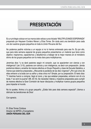 UNIÓN PERUANA DEL SUR
3
PRESENTACIÓN
Es un privilegio colocar en tus manos éste valioso curso titulado “MULTIPLICANDO ESPERANZA”
preparado por Heyssen Cordero Maraví y Elías Torres. Sin duda será una bendición para cada
uno de nuestros grupos pequeños en toda la Unión Peruana del Sur.
No podemos pedirle victorias a un equipo si no lo hemos entrenado para ese fin. Es por ello,
que para ésta semana especial de grupos pequeños presentamos un material que tiene como
objetivo: inspirarnos, capacitarnos y desafiarnos a trabajar de la mejor manera en el ministerio
divino de los grupos pequeños con la meta clara para multiplicarnos.
Jeremías dice: “y os daré pastores según mi corazón, que os apacienten con ciencia y con
inteligencia” (Jer. 3:15), pastores con ciencia y con inteligencia, es decir con preparación. Jamás
podremos liderar y enseñar de manera efectiva un Grupo Pequeño y clase de Escuela Sabática, a
menos que estemos preparados. ¿Recuerda la parábola de las diez vírgenes? ¿Por qué cinco de
ellas entraron a la boda con su señor y otras cinco no? Simple, por su preparación. El texto dice:
“Y mientras fueron a comprar, llegó el novio, y las que estaban preparadas, entraron con él a la
boda.Y se cerró la puerta” (Mt. 25:10). Se necesitan líderes y maestros preparados para cumplir
de manera efectiva la Gran Comisión de hacer discípulos y multiplicar nuevos grupos pequeños
para impactar el mundo.
No te quedes. Anima a tu grupo pequeño. ¿Estás listo para ésta semana especial? ¡Vamos a
disfrutar las bendiciones de Dios!
Con aprecio.
Pr. Elías Torres Córdova
Director de MiPES y Evangelismo
UNIÓN PERUANA DEL SUR
 
