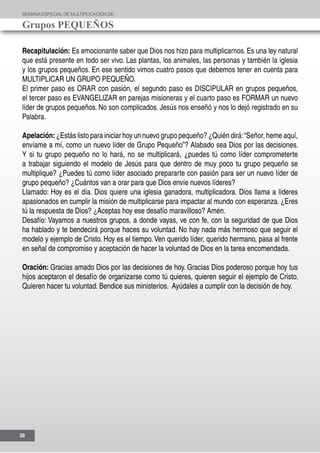 SEMANAESPECIALDE MULTIPLICACIÓN DE
Grupos PEQUEÑOS
30
Recapitulación: Es emocionante saber que Dios nos hizo para multiplicarnos. Es una ley natural
que está presente en todo ser vivo. Las plantas, los animales, las personas y también la iglesia
y los grupos pequeños. En ese sentido vimos cuatro pasos que debemos tener en cuenta para
MULTIPLICAR UN GRUPO PEQUEÑO.
El primer paso es ORAR con pasión, el segundo paso es DISCIPULAR en grupos pequeños,
el tercer paso es EVANGELIZAR en parejas misioneras y el cuarto paso es FORMAR un nuevo
líder de grupos pequeños. No son complicados. Jesús nos enseñó y nos lo dejó registrado en su
Palabra.
Apelación:¿Estás listo para iniciar hoy un nuevo grupo pequeño? ¿Quién dirá:“Señor, heme aquí,
envíame a mí, como un nuevo líder de Grupo Pequeño”? Alabado sea Dios por las decisiones.
Y si tu grupo pequeño no lo hará, no se multiplicará, ¿puedes tú como líder comprometerte
a trabajar siguiendo el modelo de Jesús para que dentro de muy poco tu grupo pequeño se
multiplique? ¿Puedes tú como líder asociado prepararte con pasión para ser un nuevo líder de
grupo pequeño? ¿Cuántos van a orar para que Dios envíe nuevos líderes?
Llamado: Hoy es el día. Dios quiere una iglesia ganadora, multiplicadora. Dios llama a líderes
apasionados en cumplir la misión de multiplicarse para impactar al mundo con esperanza. ¿Eres
tú la respuesta de Dios? ¿Aceptas hoy ese desafío maravilloso? Amén.
Desafío: Vayamos a nuestros grupos, a donde vayas, ve con fe, con la seguridad de que Dios
ha hablado y te bendecirá porque haces su voluntad. No hay nada más hermoso que seguir el
modelo y ejemplo de Cristo. Hoy es el tiempo. Ven querido líder, querido hermano, pasa al frente
en señal de compromiso y aceptación de hacer la voluntad de Dios en la tarea encomendada.
Oración: Gracias amado Dios por las decisiones de hoy. Gracias Dios poderoso porque hoy tus
hijos aceptaron el desafío de organizarse como tú quieres, quieren seguir el ejemplo de Cristo.
Quieren hacer tu voluntad. Bendice sus ministerios. Ayúdales a cumplir con la decisión de hoy.
 