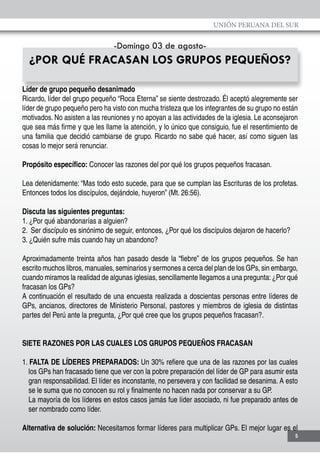 UNIÓN PERUANA DEL SUR
5
-Domingo 03 de agosto-
¿POR QUÉ FRACASAN LOS GRUPOS PEQUEÑOS?
Líder de grupo pequeño desanimado
Ricardo, líder del grupo pequeño “Roca Eterna” se siente destrozado. Él aceptó alegremente ser
líder de grupo pequeño pero ha visto con mucha tristeza que los integrantes de su grupo no están
motivados. No asisten a las reuniones y no apoyan a las actividades de la iglesia. Le aconsejaron
que sea más firme y que les llame la atención, y lo único que consiguio, fue el resentimiento de
una familia que decidió cambiarse de grupo. Ricardo no sabe qué hacer, así como siguen las
cosas lo mejor será renunciar.
Propósito específico: Conocer las razones del por qué los grupos pequeños fracasan.
Lea detenidamente: “Mas todo esto sucede, para que se cumplan las Escrituras de los profetas.
Entonces todos los discípulos, dejándole, huyeron” (Mt. 26:56).
Discuta las siguientes preguntas:
1. ¿Por qué abandonarías a alguien?
2. Ser discípulo es sinónimo de seguir, entonces, ¿Por qué los discípulos dejaron de hacerlo?
3. ¿Quién sufre más cuando hay un abandono?
Aproximadamente treinta años han pasado desde la “fiebre” de los grupos pequeños. Se han
escrito muchos libros, manuales, seminarios y sermones a cerca del plan de los GPs, sin embargo,
cuando miramos la realidad de algunas iglesias, sencillamente llegamos a una pregunta:¿Por qué
fracasan los GPs?
A continuación el resultado de una encuesta realizada a doscientas personas entre líderes de
GPs, ancianos, directores de Ministerio Personal, pastores y miembros de iglesia de distintas
partes del Perú ante la pregunta, ¿Por qué cree que los grupos pequeños fracasan?.
SIETE RAZONES POR LAS CUALES LOS GRUPOS PEQUEÑOS FRACASAN
1. FALTA DE LÍDERES PREPARADOS: Un 30% refiere que una de las razones por las cuales
los GPs han fracasado tiene que ver con la pobre preparación del líder de GP para asumir esta
gran responsabilidad. El líder es inconstante, no persevera y con facilidad se desanima. A esto
se le suma que no conocen su rol y finalmente no hacen nada por conservar a su GP.
	 La mayoría de los líderes en estos casos jamás fue líder asociado, ni fue preparado antes de
ser nombrado como líder.
Alternativa de solución: Necesitamos formar líderes para multiplicar GPs. El mejor lugar es el
 