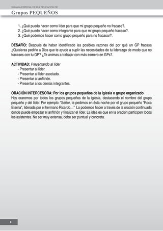 SEMANAESPECIALDE MULTIPLICACIÓN DE
Grupos PEQUEÑOS
8
1. ¿Qué puedo hacer como líder para que mi grupo pequeño no fracase?.
2. ¿Qué puedo hacer como integrante para que mi grupo pequeño fracase?.
3. ¿Qué podemos hacer como grupo pequeño para no fracasar?.
DESAFÍO: Después de haber identificado las posibles razones del por qué un GP fracasa
¿Quisieras pedirle a Dios que te ayude a suplir las necesidades de tu liderazgo de modo que no
fracases con tu GP? ¿Te animas a trabajar con más esmero en GPs?.
ACTIVIDAD: Presentando al líder
- Presentar al líder.
- Presentar al líder asociado.
- Presentar al anfitrión.
- Presentar a los demás integrantes.
ORACIÓN INTERCESORA: Por los grupos pequeños de la iglesia o grupo organizado
Hoy oraremos por todos los grupos pequeños de la iglesia, destacando el nombre del grupo
pequeño y del líder. Por ejemplo: “Señor, te pedimos en ésta noche por el grupo pequeño “Roca
Eterna”, liderada por el hermano Ricardo…” Lo podemos hacer a través de la oración continuada
donde puede empezar el anfitrión y finalizar el líder. La idea es que en la oración participen todos
los asistentes. No ser muy extensa, debe ser puntual y concreta.
 