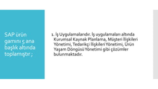 SAP ürün
gamını 5 ana
başlık altında
toplamıştır ;
1. İş Uygulamalarıdır. İş uygulamaları altında
Kurumsal Kaynak Planlama, Müşteri İlişkileri
Yönetimi,Tedarikçi İlişkileriYönetimi, Ürün
Yaşam DöngüsüYönetimi gibi çözümler
bulunmaktadır.
 