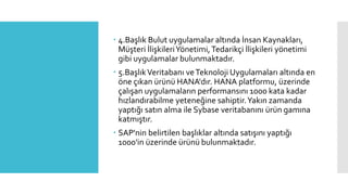  4.Başlık Bulut uygulamalar altında İnsan Kaynakları,
Müşteri İlişkileriYönetimi,Tedarikçi İlişkileri yönetimi
gibi uygulamalar bulunmaktadır.
 5.BaşlıkVeritabanı veTeknoloji Uygulamaları altında en
öne çıkan ürünü HANA'dır. HANA platformu, üzerinde
çalışan uygulamaların performansını 1000 kata kadar
hızlandırabilme yeteneğine sahiptir.Yakın zamanda
yaptığı satın alma ile Sybase veritabanını ürün gamına
katmıştır.
 SAP'nin belirtilen başlıklar altında satışını yaptığı
1000'in üzerinde ürünü bulunmaktadır.
 