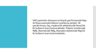  SAP yazılımları dünyanın en büyük 500 firmasında %50
ile %100 arasında kullanım oranlarına sahiptir. İlk
500'de kimya, ilaç, madencilik sektörlerinde %100'lük
bir kullanım oranı bulunmaktadır.Tüketici ürünlerinde
%86, Otomotivde %89, Akaryakıt sektöründe %90'lık
bir kullanım oranı bulunmaktadır.
 