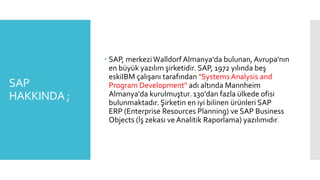 SAP
HAKKINDA ;
 SAP, merkeziWalldorf Almanya'da bulunan, Avrupa'nın
en büyük yazılım şirketidir. SAP, 1972 yılında beş
eskiIBM çalışanı tarafından "Systems Analysis and
Program Development" adı altında Mannheim
Almanya'da kurulmuştur. 130'dan fazla ülkede ofisi
bulunmaktadır. Şirketin en iyi bilinen ürünleri SAP
ERP (Enterprise Resources Planning) ve SAP Business
Objects (İş zekası ve Analitik Raporlama) yazılımıdır.
 