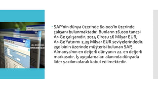  SAP'nin dünya üzerinde 60.000'in üzerinde
çalışanı bulunmaktadır. Bunların 16.000 tanesi
Ar-Ge çalışanıdır. 2014 Cirosu 16 Milyar EUR,
Ar-GeYatırımı 2,25 Milyar EUR seviyelerindedir.
250 binin üzerinde müşterisi bulunan SAP,
Almanya'nın en değerli dünyanın 22. en değerli
markasıdır. İş uygulamaları alanında dünyada
lider yazılım olarak kabul edilmektedir.
 