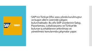  SAP'ninTürkiye Ofisi 2001 yılında kurulmuştur
ve bugün 180'in üzerinde çalışanı
bulunmaktadır. Bu ofis SAP ürünlerinin Satışı,
Pazarlaması, Lokalizasyonu veTürkiye'de
bulunan iş ortaklarının arttırılması ve
yönetilmesi konularında çalışmalar yapar.
 