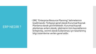 ERP NEDİR ?
 ERP, "Enterprise Resource Planning" kelimelerinin
kısaltmasıdır. Türkçeye genel olarak Kurumsal Kaynak
Planlama olarak çevrilmektedir. Kurumsal kaynak
planlaması anlam olarak, işletmenin tüm kaynaklarının
birleştirilip, verimli olarak kullanılması için tasarlanmış
bilgi sistemlerine verilen genel addır.
 