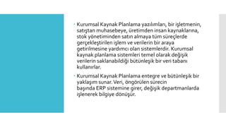  Kurumsal Kaynak Planlama yazılımları, bir işletmenin,
satıştan muhasebeye, üretimden insan kaynaklarına,
stok yönetiminden satın almaya tüm süreçlerde
gerçekleştirilen işlem ve verilerin bir araya
getirilmesine yardımcı olan sistemlerdir. Kurumsal
kaynak planlama sistemleri temel olarak değişik
verilerin saklanabildiği bütünleşik bir veri tabanı
kullanırlar.
 Kurumsal Kaynak Planlama entegre ve bütünleşik bir
yaklaşım sunar.Veri, öngörülen sürecin
başında ERP sistemine girer, değişik departmanlarda
işlenerek bilgiye dönüşür.
 