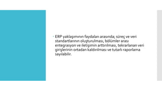  ERP yaklaşımının faydaları arasında; süreç ve veri
standartlarının oluşturulması, bölümler arası
entegrasyon ve iletişimin arttırılması, tekrarlanan veri
girişlerinin ortadan kaldırılması ve tutarlı raporlama
sayılabilir.
 