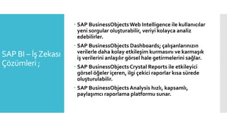 SAP BI – İşZekası
Çözümleri ;
 SAP BusinessObjectsWeb Intelligence ile kullanıcılar
yeni sorgular oluşturabilir, veriyi kolayca analiz
edebilirler.
 SAP BusinessObjects Dashboards; çalışanlarınızın
verilerle daha kolay etkileşim kurmasını ve karmaşık
iş verilerini anlaşılır görsel hale getirmelerini sağlar.
 SAP BusinessObjects Crystal Reports ile etkileyici
görsel öğeler içeren, ilgi çekici raporlar kısa sürede
oluşturulabilir.
 SAP BusinessObjects Analysis hızlı, kapsamlı,
paylaşımcı raporlama platformu sunar.
 